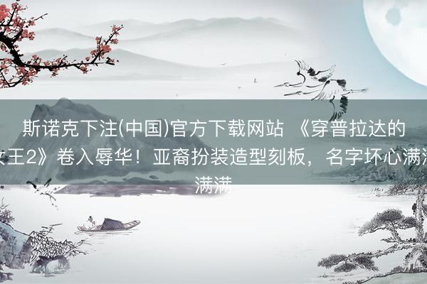 斯诺克下注(中国)官方下载网站 《穿普拉达的女王2》卷入辱华！亚裔扮装造型刻板，名字坏心满满