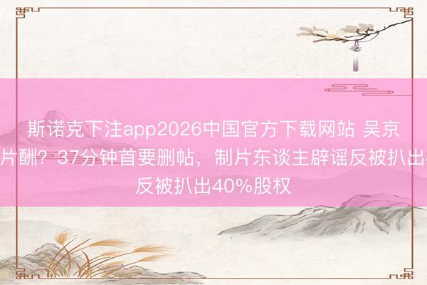 斯诺克下注app2026中国官方下载网站 吴京被曝天价片酬？37分钟首要删帖，制片东谈主辟谣反被扒出40%股权