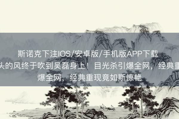 斯诺克下注IOS/安卓版/手机版APP下载 斯皮尔伯格镜头的风终于吹到吴磊身上！目光杀引爆全网，经典重现竟如斯惊艳