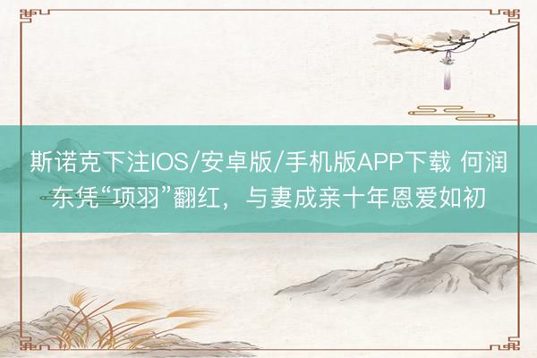 斯诺克下注IOS/安卓版/手机版APP下载 何润东凭“项羽”翻红，与妻成亲十年恩爱如初