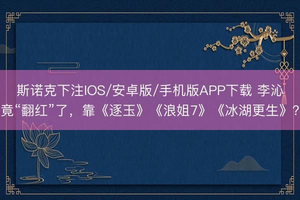 斯诺克下注IOS/安卓版/手机版APP下载 李沁竟“翻红”了,靠《逐玉》《浪姐7》《冰湖更生》?