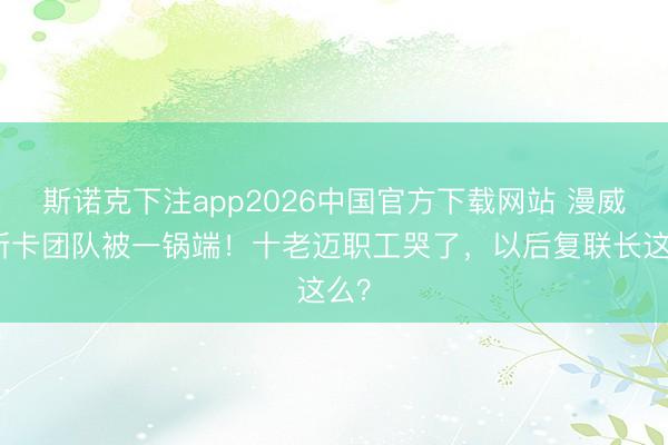 斯诺克下注app2026中国官方下载网站 漫威奥斯卡团队被一锅端！十老迈职工哭了，以后复联长这么？
