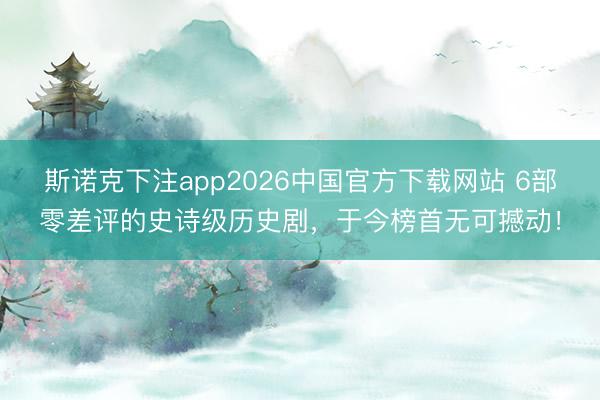 斯诺克下注app2026中国官方下载网站 6部零差评的史诗级历史剧,于今榜首无可撼动!