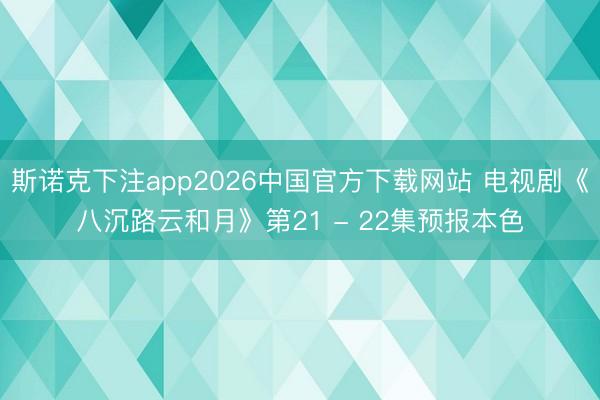 斯诺克下注app2026中国官方下载网站 电视剧《八沉路云和月》第21 - 22集预报本色