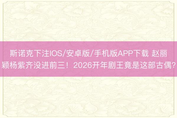 斯诺克下注IOS/安卓版/手机版APP下载 赵丽颖杨紫齐没进前三！2026开年剧王竟是这部古偶？