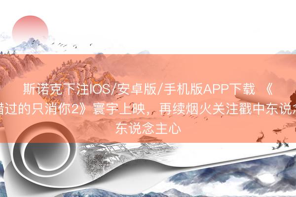 斯诺克下注IOS/安卓版/手机版APP下载 《不可错过的只消你2》寰宇上映，再续烟火关注戳中东说念主心