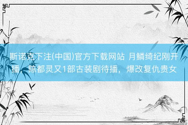 斯诺克下注(中国)官方下载网站 月鳞绮纪刚开播,陈都灵又1部古装剧待播,爆改复仇贵女