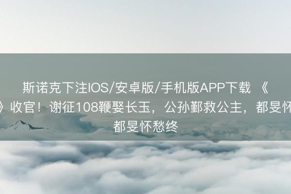 斯诺克下注IOS/安卓版/手机版APP下载 《逐玉》收官！谢征108鞭娶长玉，公孙鄞救公主，都旻怀愁终