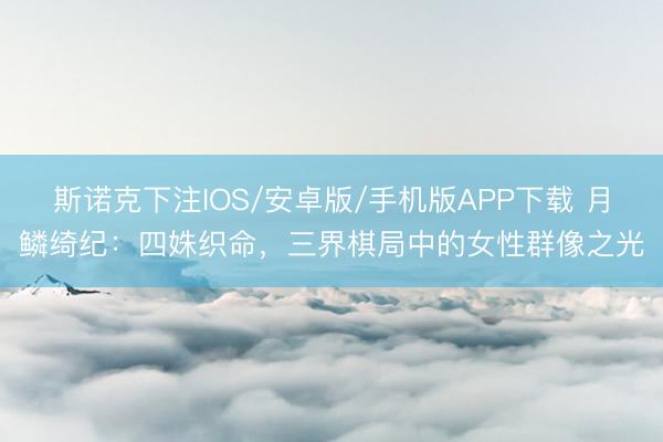 斯诺克下注IOS/安卓版/手机版APP下载 月鳞绮纪：四姝织命，三界棋局中的女性群像之光