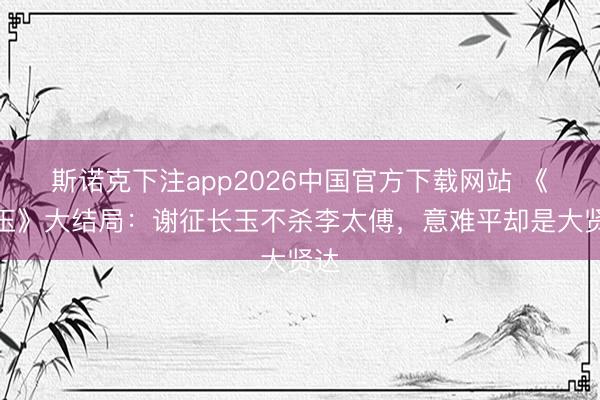 斯诺克下注app2026中国官方下载网站 《逐玉》大结局：谢征长玉不杀李太傅，意难平却是大贤达