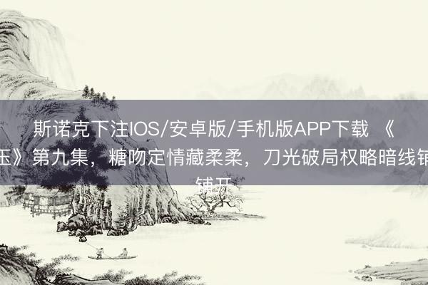 斯诺克下注IOS/安卓版/手机版APP下载 《逐玉》第九集，糖吻定情藏柔柔，刀光破局权略暗线铺开