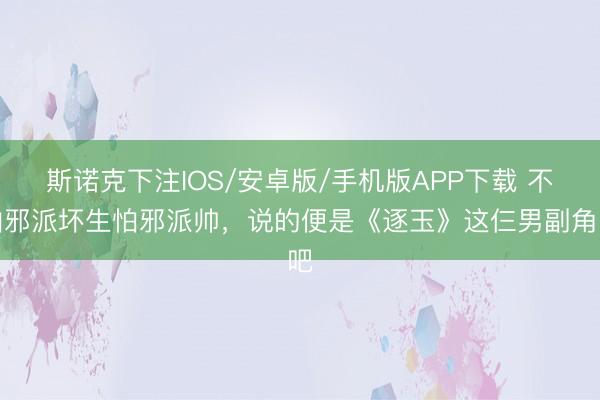 斯诺克下注IOS/安卓版/手机版APP下载 不怕邪派坏生怕邪派帅，说的便是《逐玉》这仨男副角吧