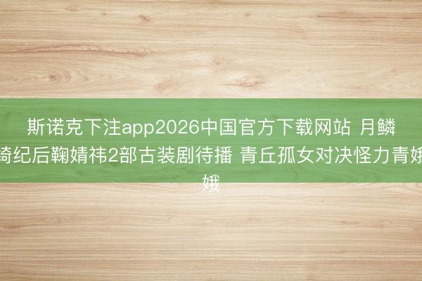 斯诺克下注app2026中国官方下载网站 月鳞绮纪后鞠婧祎2部古装剧待播 青丘孤女对决怪力青娥