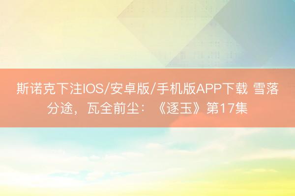 斯诺克下注IOS/安卓版/手机版APP下载 雪落分途，瓦全前尘：《逐玉》第17集