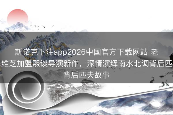 斯诺克下注app2026中国官方下载网站 老戏骨宋维芝加盟熙谈导演新作,深情演绎南水北调背后匹夫故事