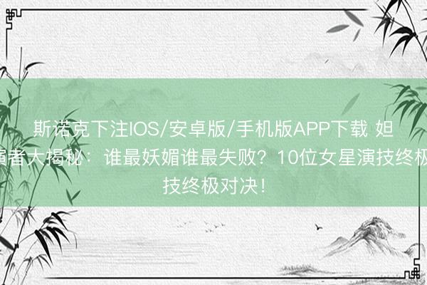 斯诺克下注IOS/安卓版/手机版APP下载 妲己饰演者大揭秘：谁最妖媚谁最失败？10位女星演技终极对决！