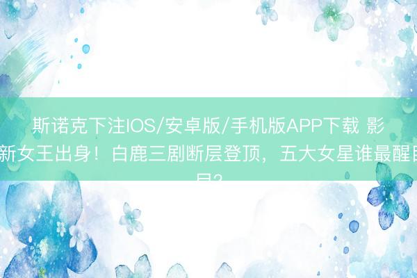 斯诺克下注IOS/安卓版/手机版APP下载 影视新女王出身！白鹿三剧断层登顶，五大女星谁最醒目？