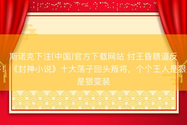斯诺克下注(中国)官方下载网站 纣王昏聩逼反良将！《封神小说》十大荡子回头叛将，个个王人是狠变装