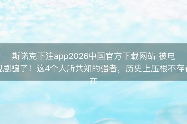 斯诺克下注app2026中国官方下载网站 被电视剧骗了！这4个人所共知的强者，历史上压根不存在