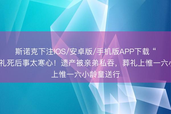 斯诺克下注IOS/安卓版/手机版APP下载 “沙僧”闫怀礼死后事太寒心！遗产被亲弟私吞，葬礼上惟一六小龄童送行