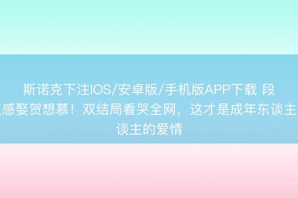 斯诺克下注IOS/安卓版/手机版APP下载 段胥换五感娶贺想慕！双结局看哭全网，这才是成年东谈主的爱情