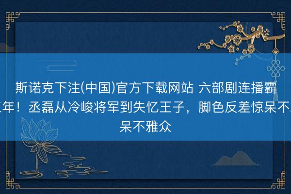 斯诺克下注(中国)官方下载网站 六部剧连播霸屏三年!丞磊从冷峻将军到失忆王子,脚色反差惊呆不雅众