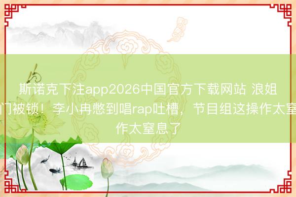 斯诺克下注app2026中国官方下载网站 浪姐茅厕门被锁！李小冉憋到唱rap吐槽，节目组这操作太窒息了
