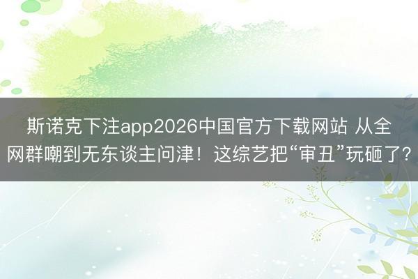 斯诺克下注app2026中国官方下载网站 从全网群嘲到无东谈主问津！这综艺把“审丑”玩砸了？
