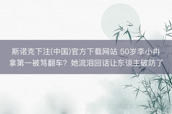 斯诺克下注(中国)官方下载网站 50岁李小冉拿第一被骂翻车？她流泪回话让东谈主破防了