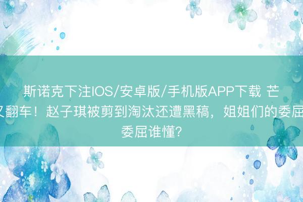 斯诺克下注IOS/安卓版/手机版APP下载 芒果台又翻车!赵子琪被剪到淘汰还遭黑稿,姐姐们的委屈谁懂?