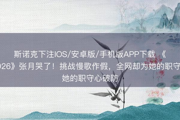 斯诺克下注IOS/安卓版/手机版APP下载 《乘风2026》张月哭了！挑战慢歌作假，全网却为她的职守心破防