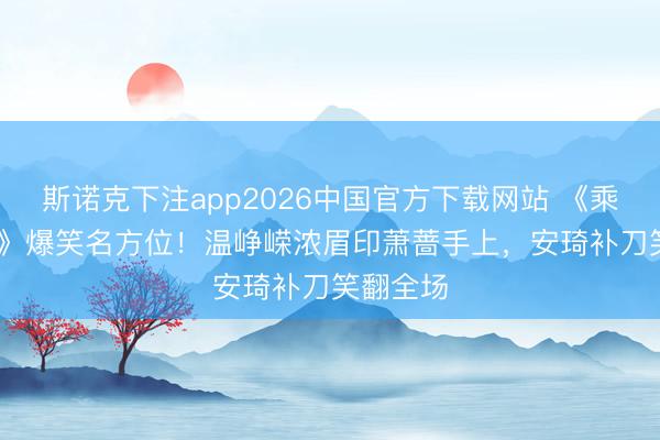 斯诺克下注app2026中国官方下载网站 《乘风2026》爆笑名方位！温峥嵘浓眉印萧蔷手上，安琦补刀笑翻全场