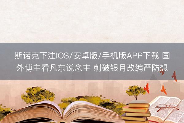 斯诺克下注IOS/安卓版/手机版APP下载 国外博主看凡东说念主 刺破银月改编严防想