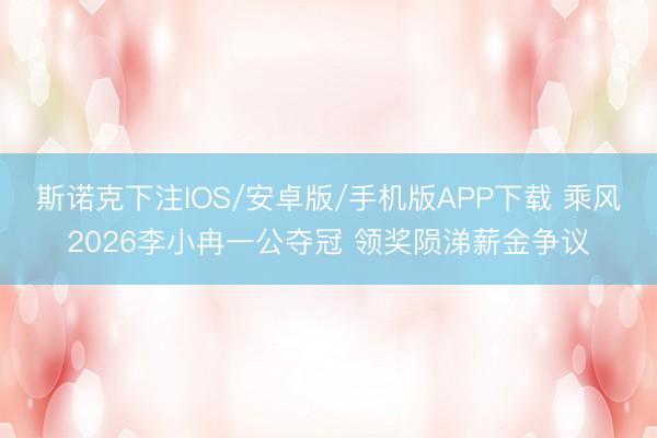 斯诺克下注IOS/安卓版/手机版APP下载 乘风2026李小冉一公夺冠 领奖陨涕薪金争议