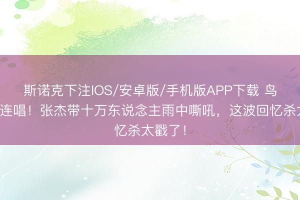 斯诺克下注IOS/安卓版/手机版APP下载 鸟巢十六连唱！张杰带十万东说念主雨中嘶吼，这波回忆杀太戳了！