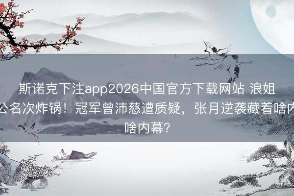 斯诺克下注app2026中国官方下载网站 浪姐7一公名次炸锅！冠军曾沛慈遭质疑，张月逆袭藏着啥内幕？