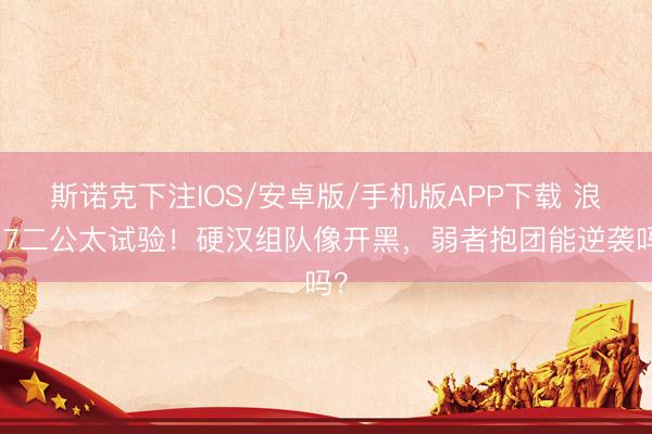 斯诺克下注IOS/安卓版/手机版APP下载 浪姐7二公太试验！硬汉组队像开黑，弱者抱团能逆袭吗？