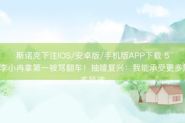 斯诺克下注IOS/安卓版/手机版APP下载 50岁李小冉拿第一被骂翻车！抽噎复兴：我能承受更多风波