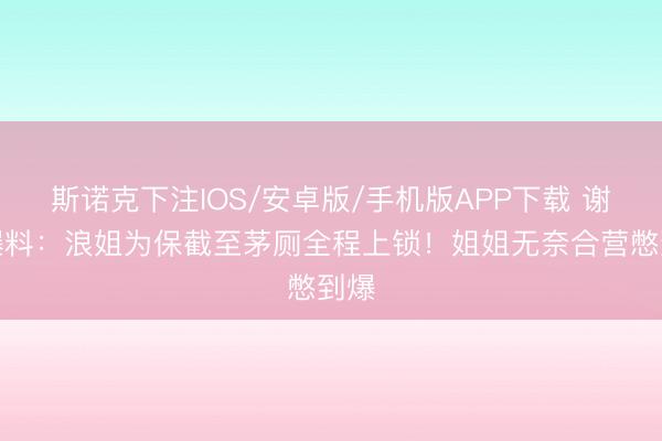 斯诺克下注IOS/安卓版/手机版APP下载 谢娜爆料：浪姐为保截至茅厕全程上锁！姐姐无奈合营憋到爆