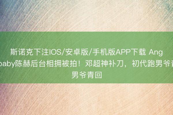 斯诺克下注IOS/安卓版/手机版APP下载 Angelababy陈赫后台相拥被拍！邓超神补刀，初代跑男爷青回