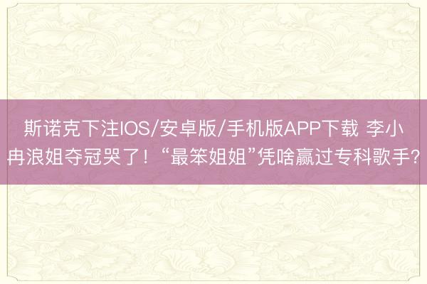 斯诺克下注IOS/安卓版/手机版APP下载 李小冉浪姐夺冠哭了！“最笨姐姐”凭啥赢过专科歌手？