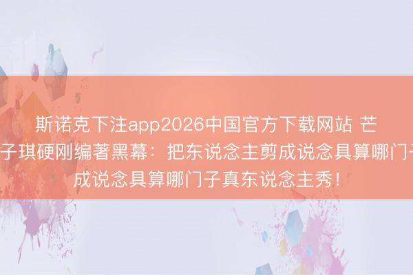 斯诺克下注app2026中国官方下载网站 芒果台又翻车？赵子琪硬刚编著黑幕：把东说念主剪成说念具算哪门子真东说念主秀！
