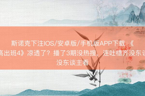 斯诺克下注IOS/安卓版/手机版APP下载 《无穷高出班4》凉透了？播了3期没热搜，连吐槽齐没东谈主看