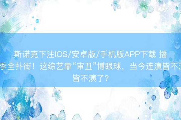 斯诺克下注IOS/安卓版/手机版APP下载 播了四季全扑街！这综艺靠“审丑”博眼球，当今连演皆不演了？