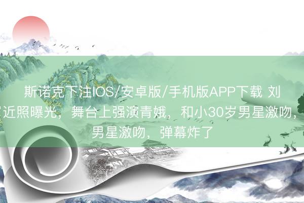 斯诺克下注IOS/安卓版/手机版APP下载 刘晓庆75岁近照曝光，舞台上强演青娥，和小30岁男星激吻，弹幕炸了