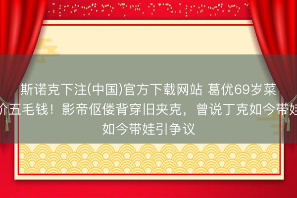斯诺克下注(中国)官方下载网站 葛优69岁菜市场砍价五毛钱！影帝伛偻背穿旧夹克，曾说丁克如今带娃引争议