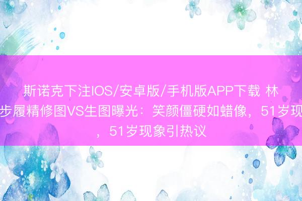 斯诺克下注IOS/安卓版/手机版APP下载 林志玲台北步履精修图VS生图曝光：笑颜僵硬如蜡像，51岁现象引热议