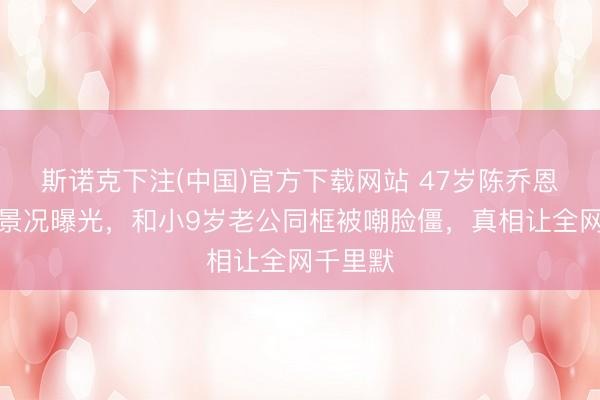 斯诺克下注(中国)官方下载网站 47岁陈乔恩无修图景况曝光，和小9岁老公同框被嘲脸僵，真相让全网千里默