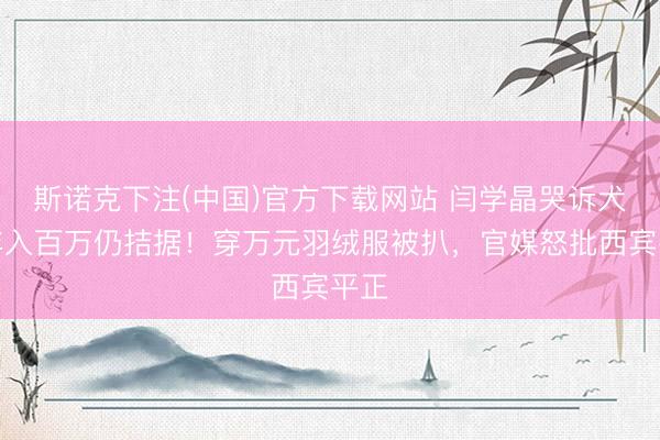 斯诺克下注(中国)官方下载网站 闫学晶哭诉犬子年入百万仍拮据！穿万元羽绒服被扒，官媒怒批西宾平正