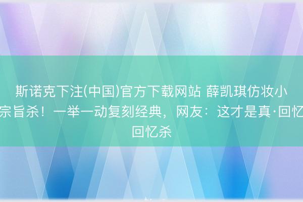 斯诺克下注(中国)官方下载网站 薛凯琪仿妆小唯宗旨杀！一举一动复刻经典，网友：这才是真·回忆杀